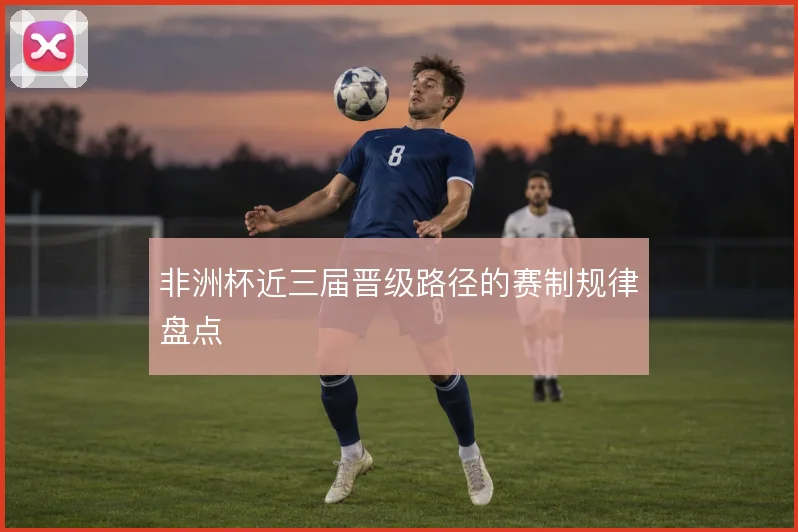 非洲杯近三届晋级路径的赛制规律盘点