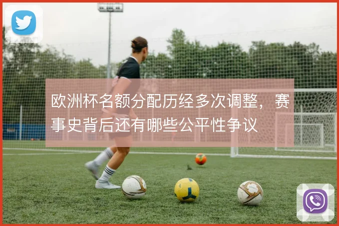 欧洲杯名额分配历经多次调整，赛事史背后还有哪些公平性争议