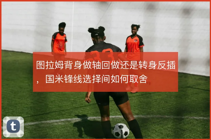 图拉姆背身做轴回做还是转身反插,国米锋线选择间如何取舍