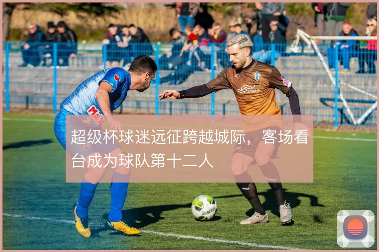 超级杯球迷远征跨越城际，客场看台成为球队第十二人