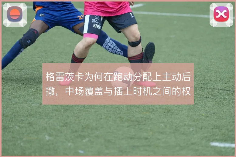 格雷茨卡为何在跑动分配上主动后撤，中场覆盖与插上时机之间的权衡使然