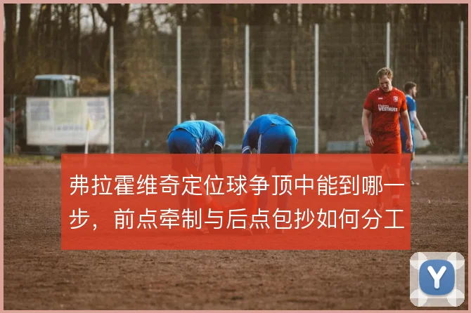 弗拉霍维奇定位球争顶中能到哪一步,前点牵制与后点包抄如何分工