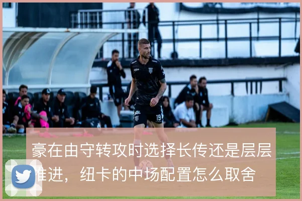 豪在由守转攻时选择长传还是层层推进，纽卡的中场配置怎么取舍