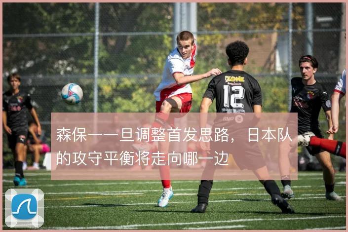 森保一一旦调整首发思路,日本队的攻守平衡将走向哪一边