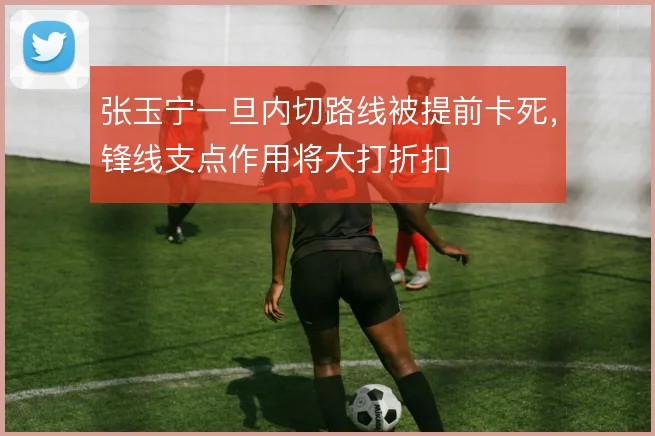 张玉宁一旦内切路线被提前卡死,锋线支点作用将大打折扣