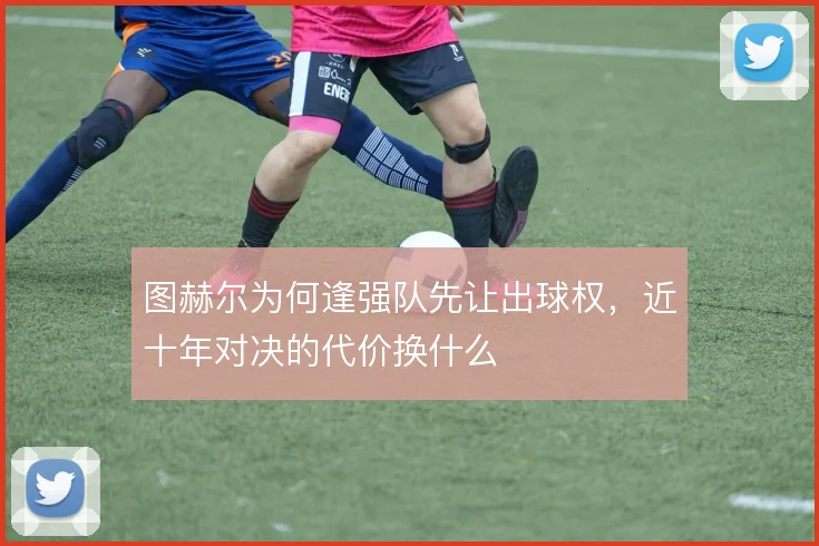 图赫尔为何逢强队先让出球权,近十年对决的代价换什么