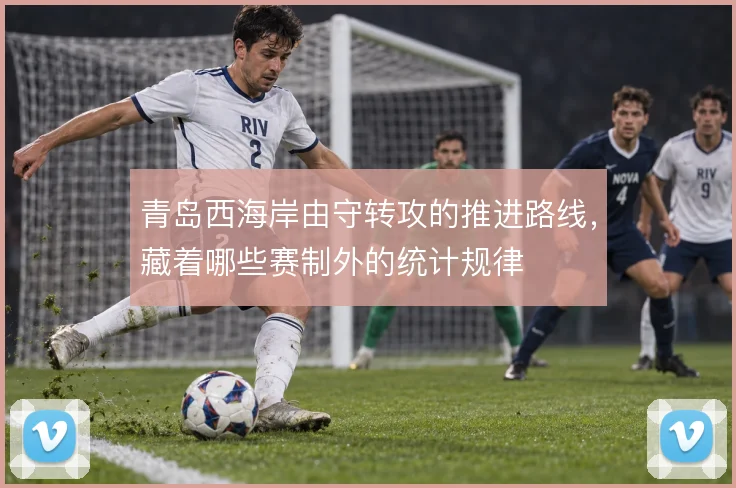 青岛西海岸由守转攻的推进路线,藏着哪些赛制外的统计规律