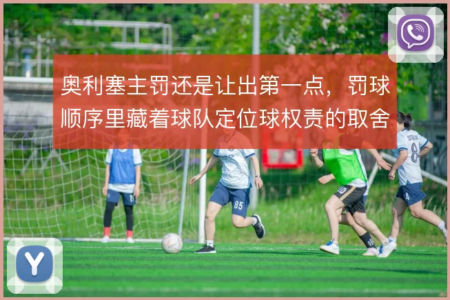 奥利塞主罚还是让出第一点，罚球顺序里藏着球队定位球权责的取舍