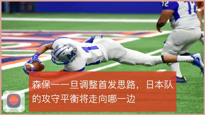 森保一一旦调整首发思路，日本队的攻守平衡将走向哪一边