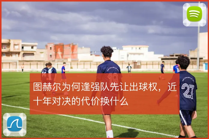 图赫尔为何逢强队先让出球权,近十年对决的代价换什么