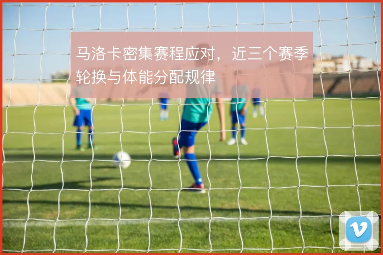 马洛卡密集赛程应对，近三个赛季轮换与体能分配规律