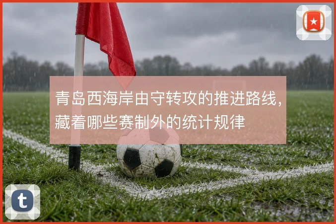 青岛西海岸由守转攻的推进路线,藏着哪些赛制外的统计规律
