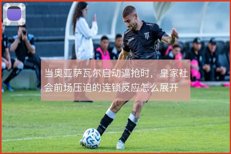 当奥亚萨瓦尔启动逼抢时，皇家社会前场压迫的连锁反应怎么展开