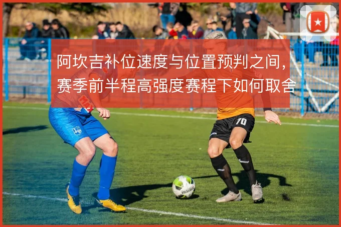 阿坎吉补位速度与位置预判之间,赛季前半程高强度赛程下如何取舍