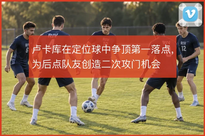 卢卡库在定位球中争顶第一落点，为后点队友创造二次攻门机会
