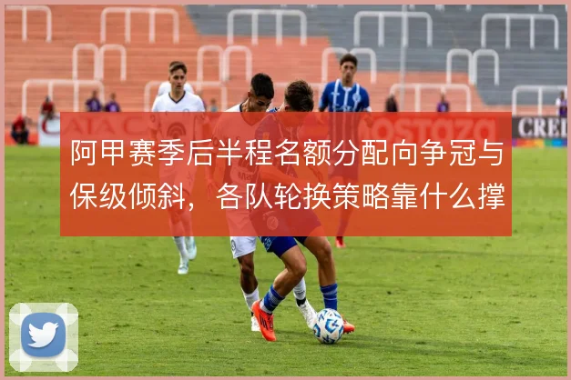 阿甲赛季后半程名额分配向争冠与保级倾斜,各队轮换策略靠什么撑住