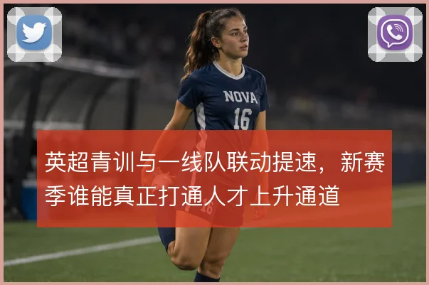 英超青训与一线队联动提速，新赛季谁能真正打通人才上升通道