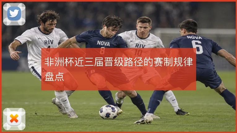 非洲杯近三届晋级路径的赛制规律盘点