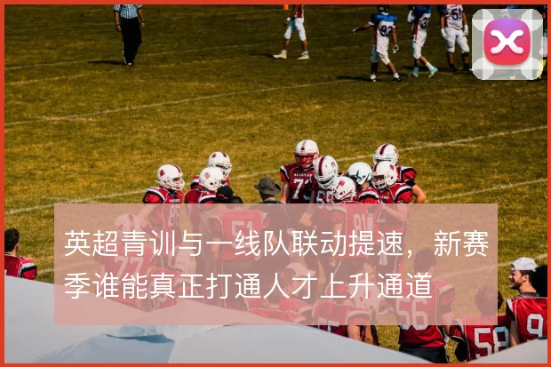 英超青训与一线队联动提速,新赛季谁能真正打通人才上升通道