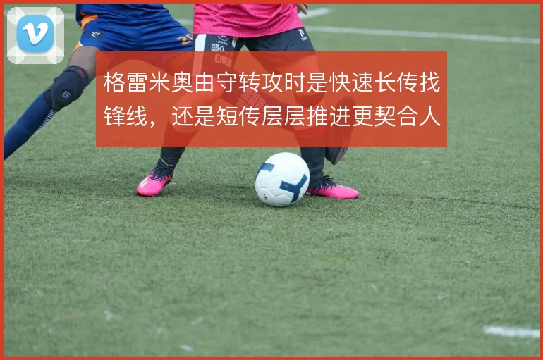 格雷米奥由守转攻时是快速长传找锋线，还是短传层层推进更契合人员结构