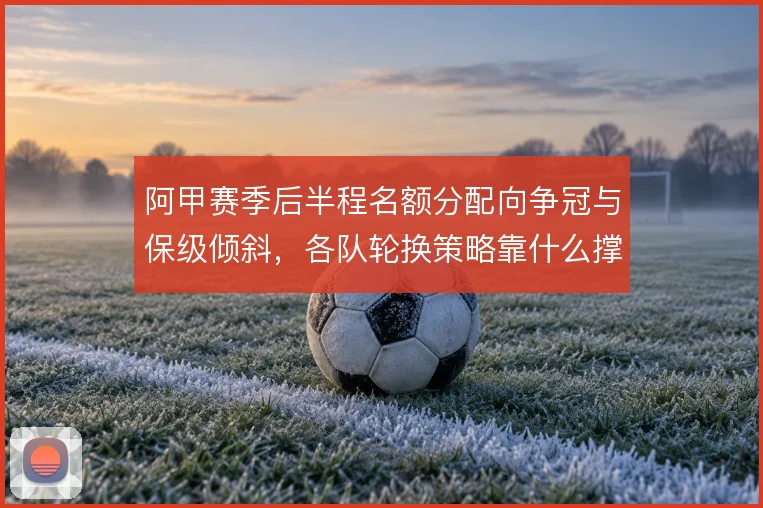 阿甲赛季后半程名额分配向争冠与保级倾斜,各队轮换策略靠什么撑住